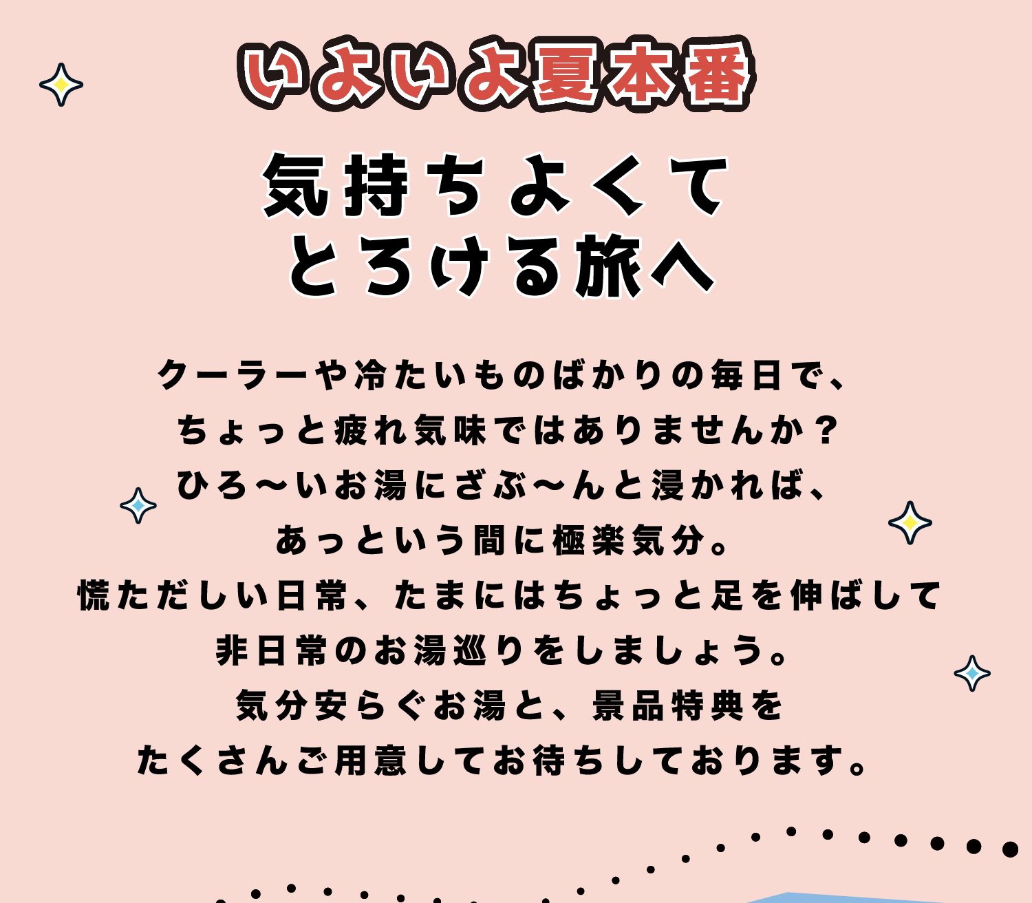 いよいよ夏本番 気持ちよくてとろける旅へ クーラーや冷たいものばかりの毎日で、ちょっと疲れ気味ではありませんか？ひろ〜いお湯にざぶ〜んと浸かれば、あっという間に極楽気分。慌ただしい日常、たまにはちょっと足を伸ばして非日常のお湯巡りをしましょう。気分安らぐお湯と、景品特典をたくさんご用意してお待ちしております。