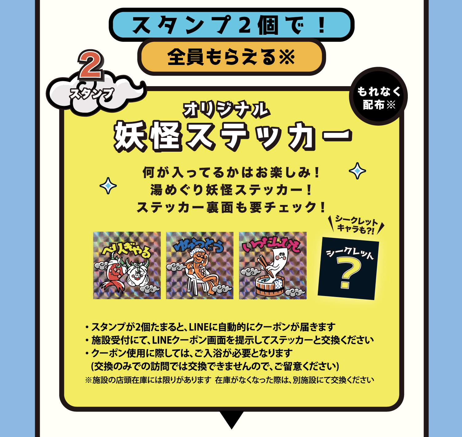景品 スタンプ2個で全員もらえる オリジナル妖怪ステッカー スタンプが2個たまるとLINEに自動的にクーポンが届きます。施設受付にてLINEクーポン画面を提示してステッカーと交換ください。クーポン使用に際してはご入浴が必要となります。※施設の店頭在庫には限りがあります。在庫がなくなった際は別施設にて交換ください