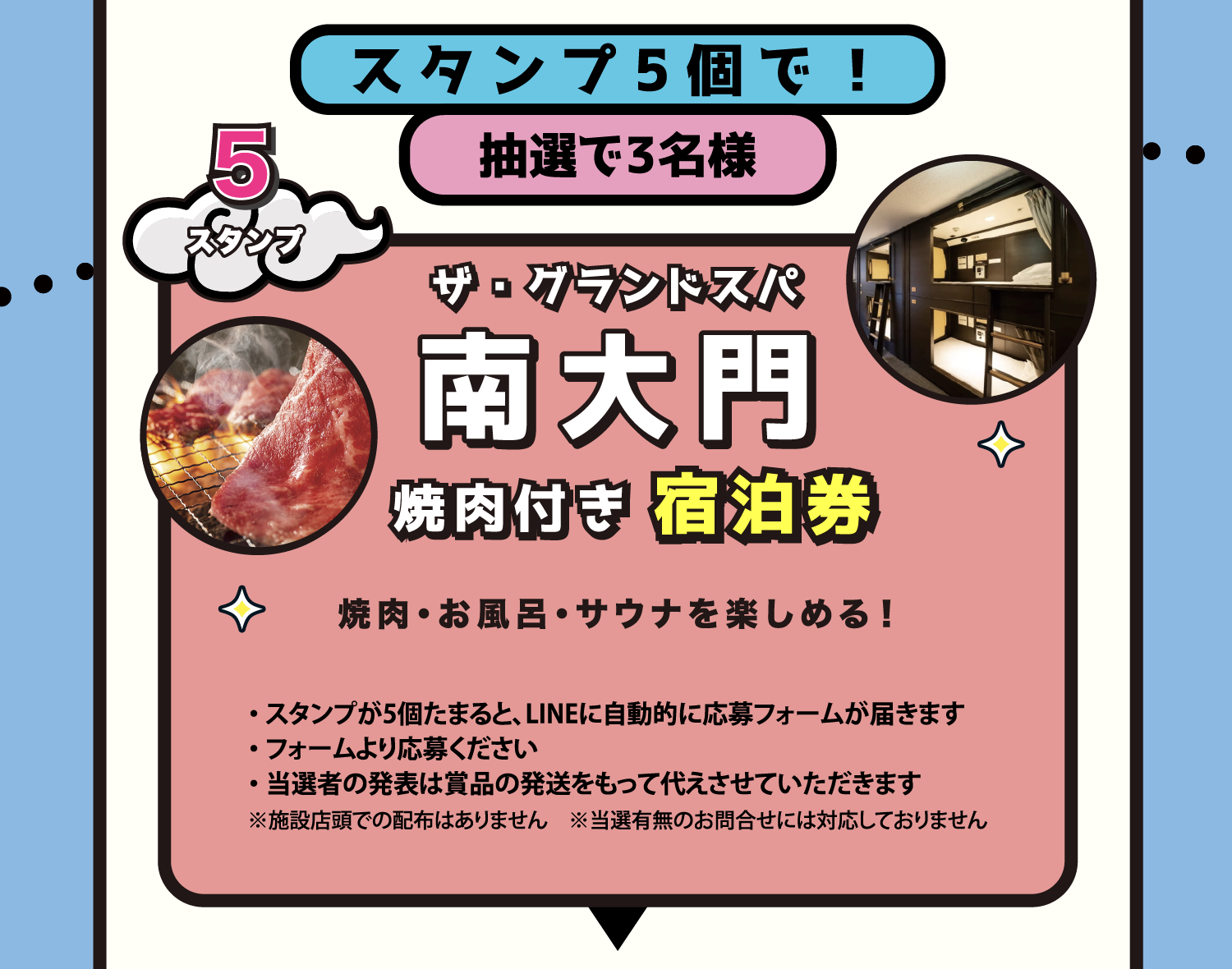 景品 スタンプ5個で抽選3名様 ザ・グランドスパ南大門 焼肉付き宿泊券 スタンプが5個たまるとLINEに自動的に応募フォームが届きます。フォームより応募ください。当選者の発表は賞品の発送をもって代えさせていただきます。※施設店頭での配布はありません ※当選有無のお問合せには対応しておりません