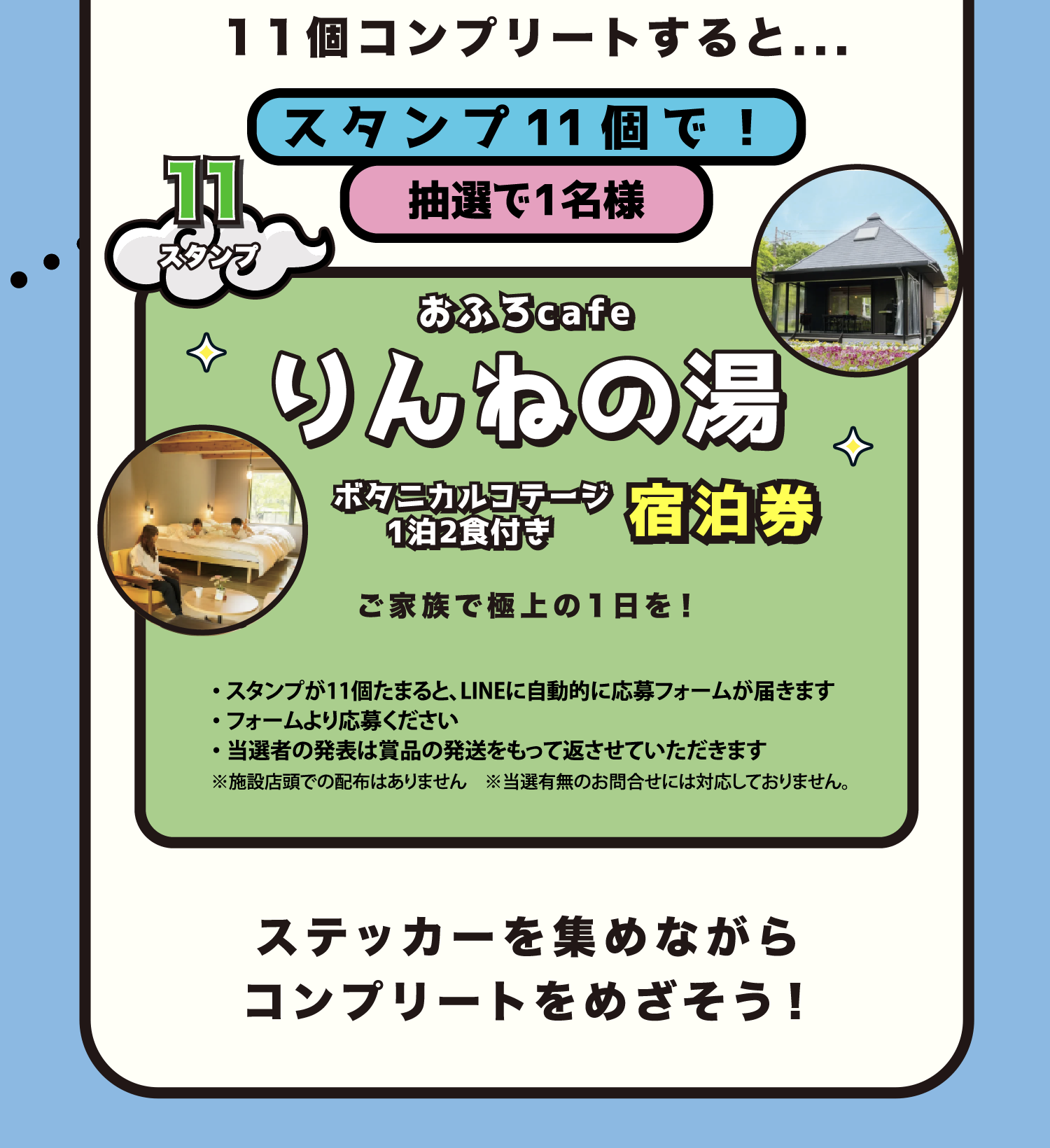 11個コンプリートすると… スタンプ11個で抽選1名様 おふろcaféりんねの湯 ボタニカルコテージ1泊2食付き宿泊券 スタンプが11個たまるとLINEに自動的に応募フォームが届きます。フォームより応募ください。当選者の発表は賞品の発送をもって代えさせていただきます。※施設店頭での配布はありません ※当選有無のお問合せには対応しておりません ステッカーを集めながらコンプリートをめざそう！