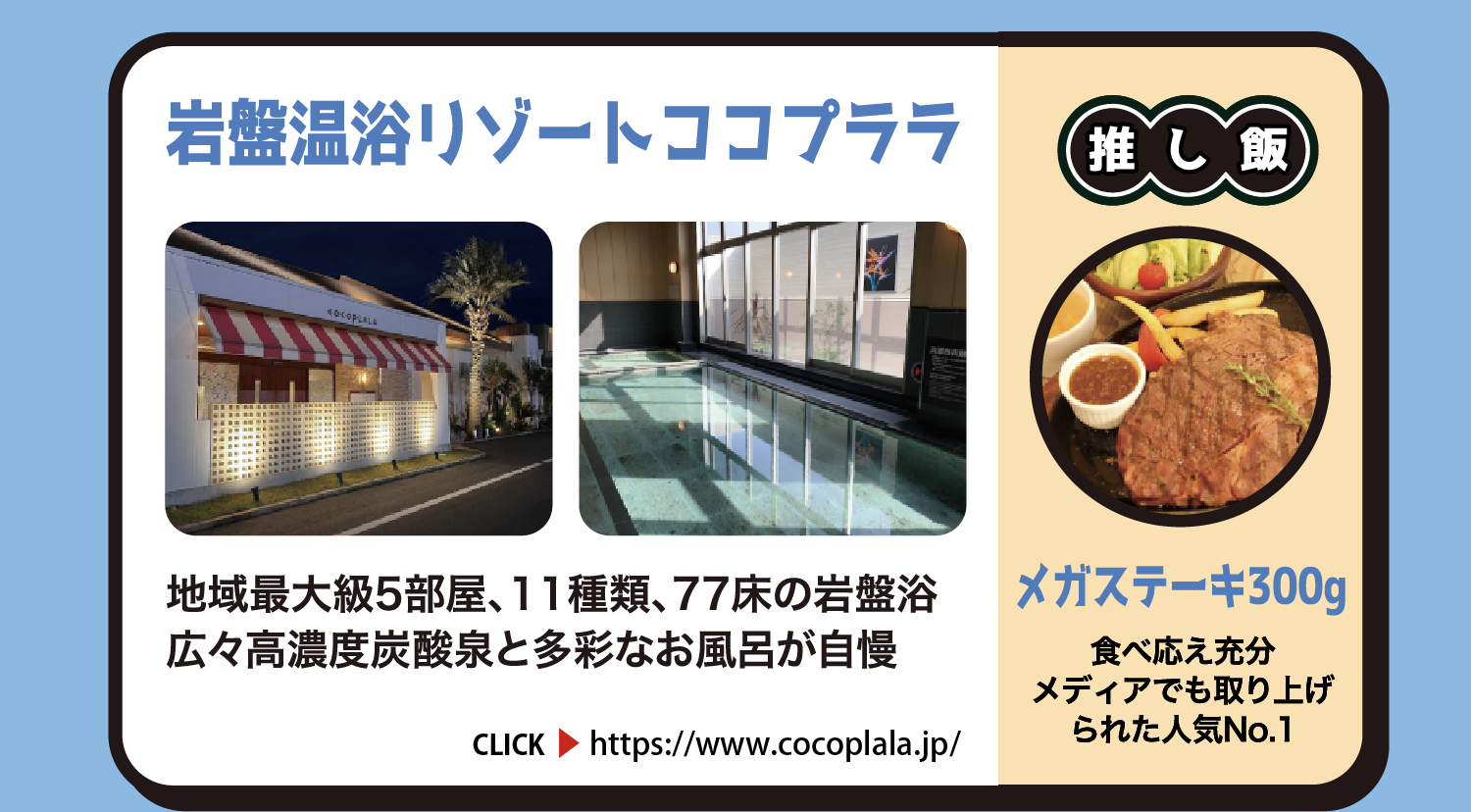 岩盤温浴リゾート ココプララ 地域最大級5部屋、11種類、77床の岩盤浴。広々高濃度炭酸泉と多彩なお風呂が自慢 茨城県東茨城郡茨城町桜の郷3300 約850円 CLICK https://www.cocoplala.jp/ 推し飯 メガステーキ300g