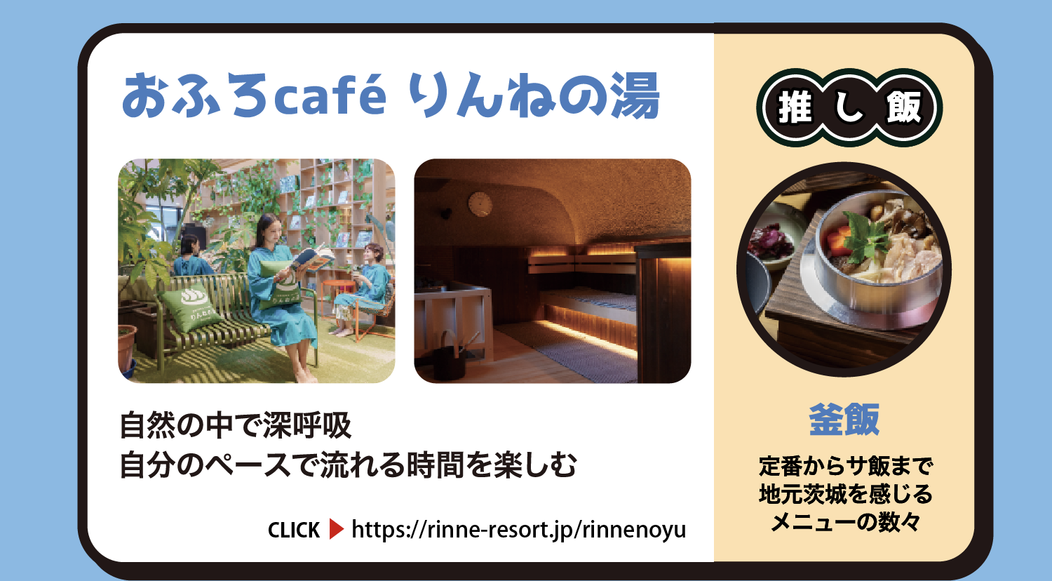 おふろcafé りんねの湯 自然の中で深呼吸。自分のペースで流れる時間を楽しむ 茨城県那珂市戸4369-1 950円 CLICK https://rinne-resort.jp/rinnenoyu 推し飯 釜飯