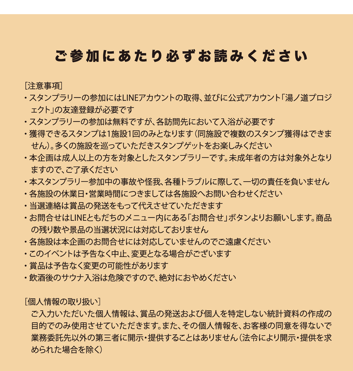 ご参加にあたり必ずお読みください ［注意事項］ スタンプラリーの参加にはLINEアカウントの取得、並びに公式アカウント「湯ノ道プロジェクト」の友達登録が必要です。スタンプラリーの参加は無料ですが、各訪問先において入浴が必要です。獲得できるスタンプは1施設1回のみとなります（同施設で複数のスタンプ獲得はできません）。多くの施設を巡っていただきスタンプゲットをお楽しみください。本企画は成人以上の方を対象としたスタンプラリーです。未成年者の方は対象外となりますのでご了承ください。本スタンプラリー参加中の事故や怪我、各種トラブルに際して一切の責任を負いません。各施設の休業日・営業時間につきましては各施設へお問い合わせください。当選連絡は賞品の発送をもって代えさせていただきます。お問合せはLINEともだちのメニュー内にある「お問合せ」ボタンよりお願いします。商品の残り数や景品の当選状況には対応しておりません。各施設は本企画のお問合せには対応していませんのでご遠慮ください。このイベントは予告なく中止、変更となる場合がございます。賞品は予告なく変更の可能性があります。飲酒後のサウナ入浴は危険ですので絶対におやめください。［個人情報の取り扱い］ ご入力いただいた個人情報は、賞品の発送および個人を特定しない統計資料の作成の目的でのみ使用させていただきます。またその個人情報を、お客様の同意を得ないで業務委託先以外の第三者に開示・提供することはありません（法令により開示・提供を求められた場合を除く）