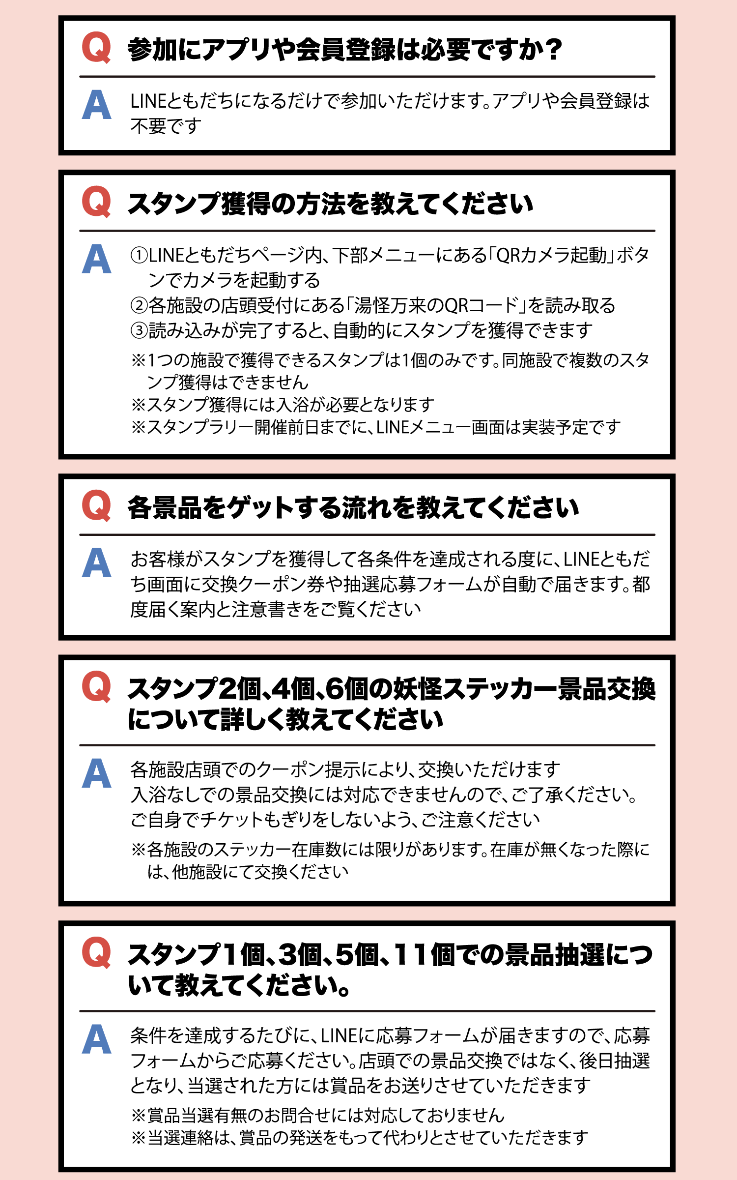 Q スタンプ獲得の方法を教えてください A LINEともだちページ内、下部メニューにある「QRカメラ起動」ボタンでカメラを起動し、各施設の店頭受付にある「湯怪万来のQRコード」を読み取る。読み込みが完了すると自動的にスタンプを獲得できます。※1つの施設で獲得できるスタンプは1個のみです ※スタンプ獲得には入浴が必要となります ※スタンプラリー開催前日までにLINEメニュー画面は実装予定です Q 各景品をゲットする流れを教えてください A スタンプを獲得して各条件を達成される度に、LINEともだち画面に交換クーポン券や抽選応募フォームが自動で届きます Q スタンプ2個、4個、6個の妖怪ステッカー景品交換について A 各施設店頭でのクーポン提示により交換いただけます。入浴なしでの景品交換には対応できません Q スタンプ1個、3個、5個、11個での景品抽選について A 条件達成のたびにLINEに応募フォームが届きますので応募フォームからご応募ください。後日抽選となり当選された方に賞品をお送りします