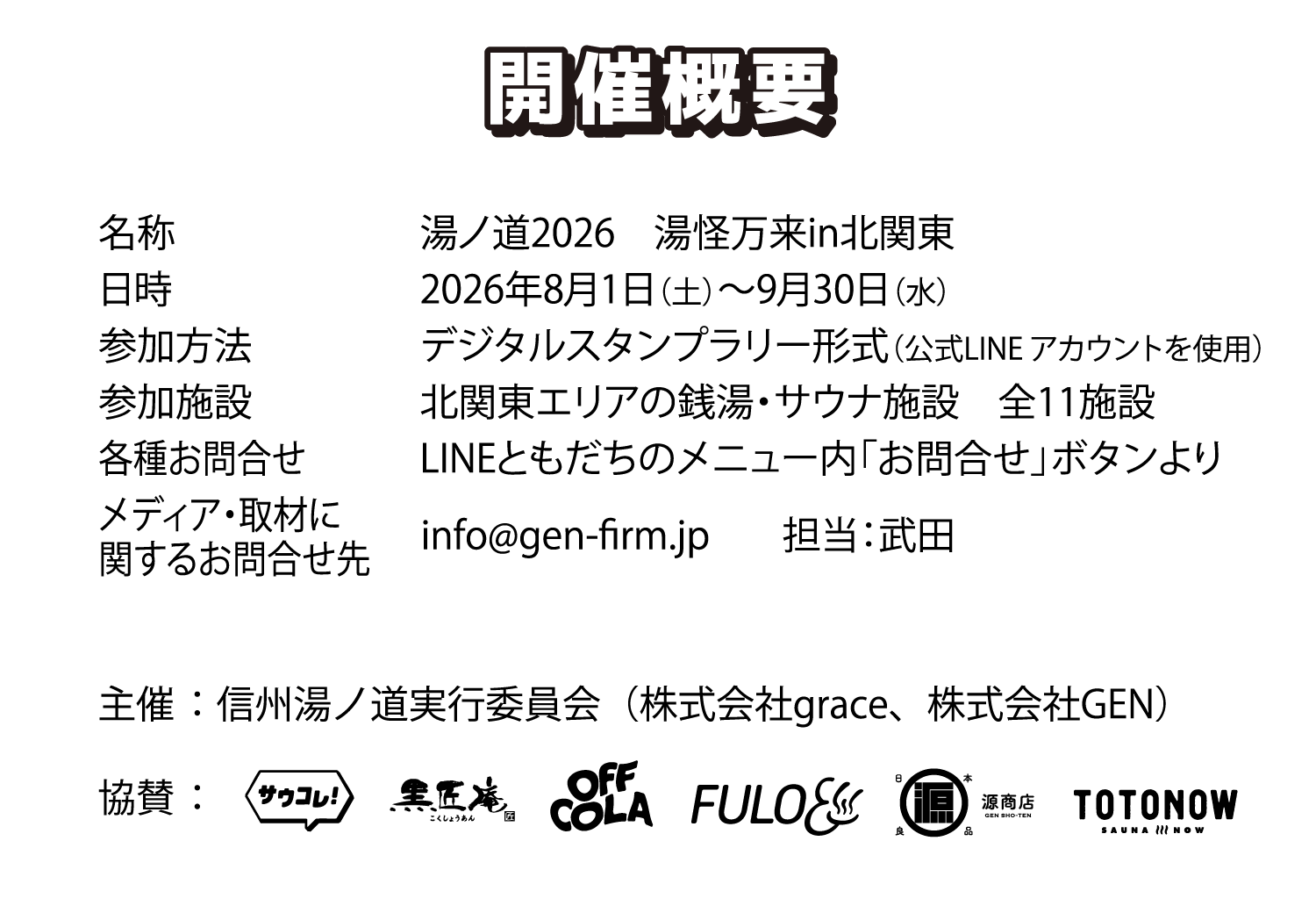 06 開催概要 名称 湯ノ道2026 湯怪万来in北関東 日時 2026年8月1日（土）〜9月30日（水） 参加方法 デジタルスタンプラリー形式（公式LINEアカウントを使用） 参加施設 北関東エリアの銭湯・サウナ施設 全11施設 各種お問合せ LINEともだちのメニュー内「お問合せ」ボタンより メディア・取材に関するお問合せ先 info@gen-firm.jp 担当：武田 主催 信州湯ノ道実行委員会（株式会社grace、株式会社GEN） 協賛