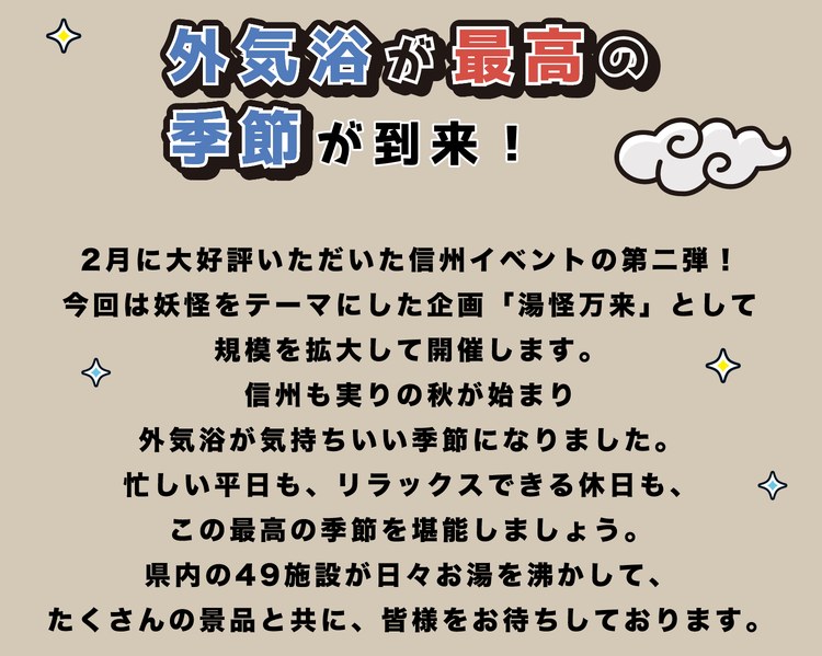 外気浴が最高の季節が到来！2月に大好評いただいた信州イベントの第二弾！今回は妖怪をテーマにした企画「湯怪万来」として規模を拡大して開催します。信州も実りの秋が始まり、外気浴が気持ちいい季節になりました。忙しい平日も、リラックスできる休日も、この最高の季節を堪能しましょう。県内の49施設が日々お湯を沸かして、たくさんの景品と共に、皆様をお待ちしております。