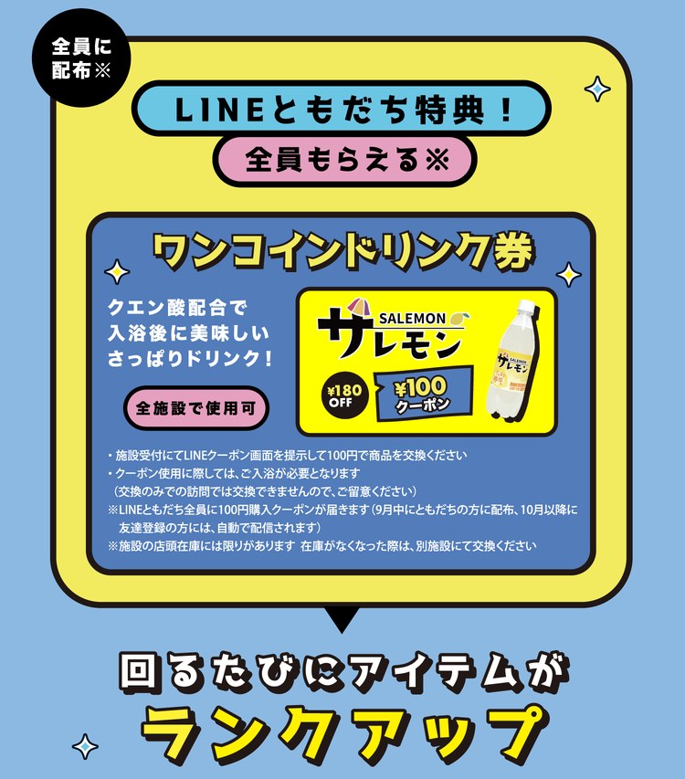 LINEともだち特典！全員もらえる※ ワンコインドリンク券。クエン酸配合で入浴後に美味しいさっぱりドリンク！サレモン180円が100円になるクーポン、全施設で使用可。施設受付にてLINEクーポン画面を提示して100円で商品を交換ください。クーポン使用に際しては、ご入浴が必要となります（交換のみでの訪問では交換できません）。※LINEともだち全員に100円購入クーポンが届きます（9月中にともだちの方に配布、10月以降に友達登録の方には自動で配信されます）。※施設の店頭在庫には限りがあります。在庫がなくなった際は、別施設にて交換ください。回るたびにアイテムがランクアップ。