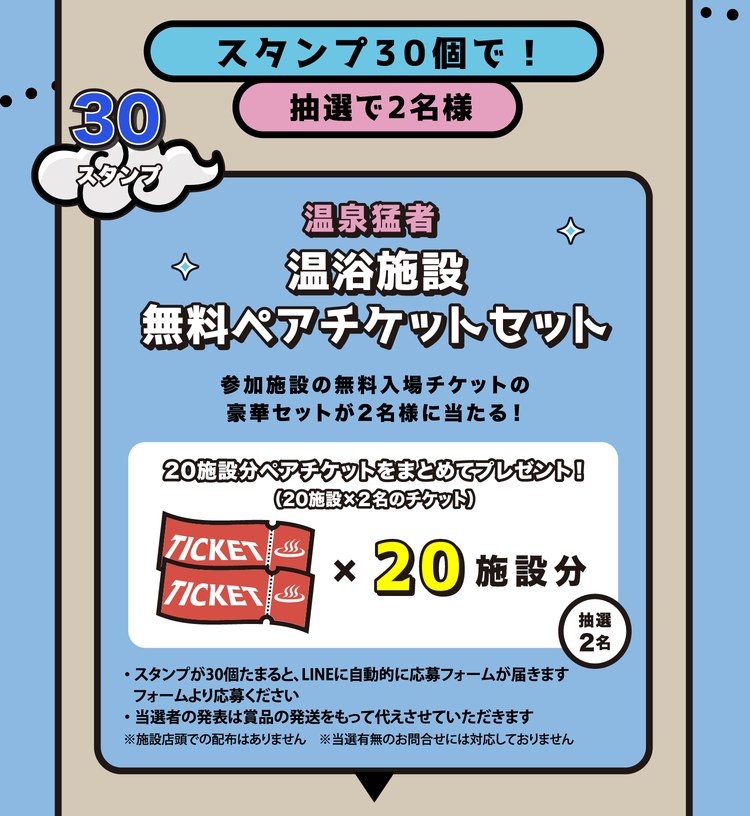 スタンプ30個で！抽選で2名様。温泉猛者 温浴施設無料ペアチケットセット。参加施設の無料入場チケットの豪華セットが2名様に当たる！20施設分ペアチケットをまとめてプレゼント（20施設×2名のチケット）。