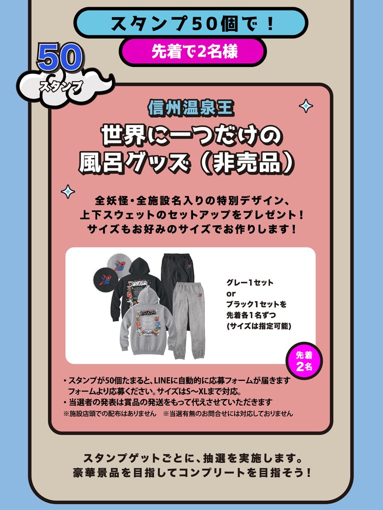 スタンプ50個で！先着で2名様。信州温泉王 世界に一つだけの風呂グッズ（非売品）。全妖怪・全施設名入りの特別デザイン、上下スウェットのセットアップをプレゼント！グレー1セットまたはブラック1セットを先着各1名ずつ（サイズはS〜XLで指定可能）。スタンプゲットごとに抽選を実施します。豪華景品を目指してコンプリートを目指そう！※各景品とも、条件のスタンプ数がたまるとLINEに応募フォームが届きます。当選者の発表は賞品の発送をもって代えさせていただきます。施設店頭での配布はありません。