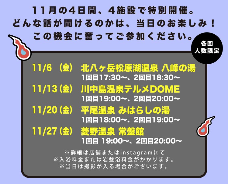 11月の4日間、4施設で特別開催。どんな話が聞けるのかは、当日のお楽しみ！この機会に奮ってご参加ください。各回人数限定。11月6日（金）北八ヶ岳松原湖温泉 八峰の湯 1回目17:30〜、2回目18:30〜。11月13日（金）川中島温泉テルメDOME 1回目19:00〜、2回目20:00〜。11月20日（金）平尾温泉 みはらしの湯 1回目18:00〜、2回目19:00〜。11月27日（金）菱野温泉 常盤館 1回目19:00〜、2回目20:00〜。※詳細は店舗またはInstagramにて。※入浴料金または岩盤浴料金がかかります。※当日は撮影が入る場合がございます。