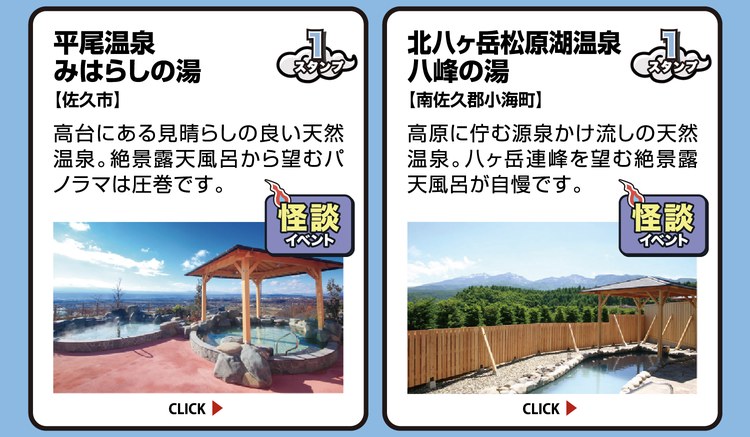 平尾温泉 みはらしの湯【佐久市】スタンプ1個。高台にある見晴らしの良い天然温泉。絶景露天風呂から望むパノラマは圧巻です。怪談イベント開催施設。 ／ 北八ヶ岳松原湖温泉 八峰の湯【南佐久郡小海町】スタンプ1個。高原に佇む源泉かけ流しの天然温泉。八ヶ岳連峰を望む絶景露天風呂が自慢です。怪談イベント開催施設。