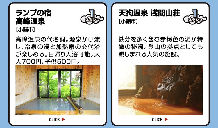 ランプの宿 高峰温泉【小諸市】スタンプ1個。高峰温泉の代名詞。源泉かけ流し、冷泉の湯と加熱泉の交代浴が楽しめる。日帰り入浴可能。大人700円、子供500円。 ／ 天狗温泉 浅間山荘【小諸市】スタンプ1個。鉄分を多く含む赤褐色の湯が特徴の秘湯。登山の拠点としても親しまれる人気の施設。