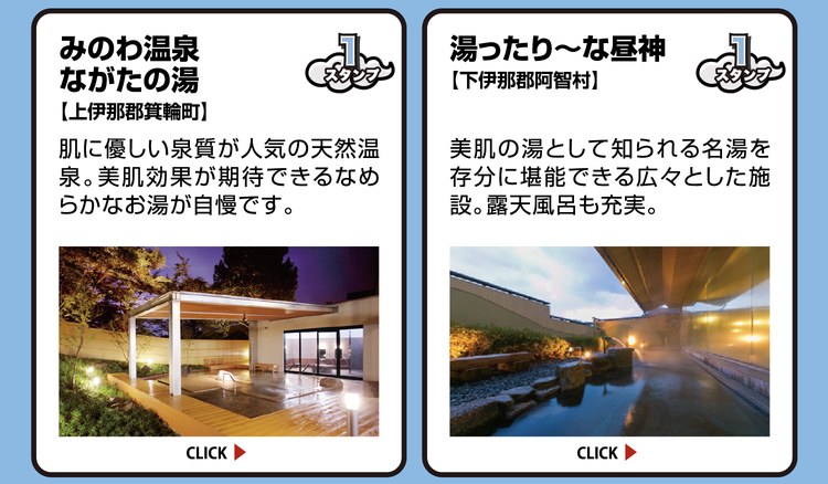 みのわ温泉 ながたの湯【上伊那郡箕輪町】スタンプ1個。肌に優しい泉質が人気の天然温泉。美肌効果が期待できるなめらかなお湯が自慢です。 ／ 湯ったり～な昼神【下伊那郡阿智村】スタンプ1個。美肌の湯として知られる名湯を存分に堪能できる広々とした施設。露天風呂も充実。