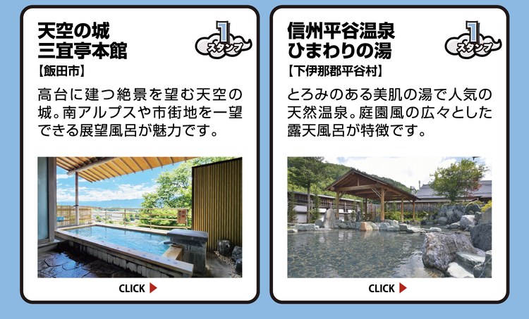 天空の城 三宜亭本館【飯田市】スタンプ1個。高台に建つ絶景を望む天空の城。南アルプスや市街地を一望できる展望風呂が魅力です。 ／ 信州平谷温泉 ひまわりの湯【下伊那郡平谷村】スタンプ1個。とろみのある美肌の湯で人気の天然温泉。庭園風の広々とした露天風呂が特徴です。