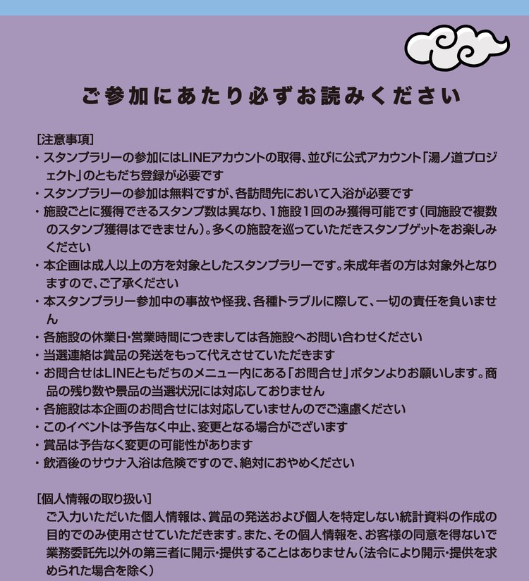 ご参加にあたり必ずお読みください。［注意事項］スタンプラリーの参加にはLINEアカウントの取得、並びに公式アカウント「湯ノ道プロジェクト」のともだち登録が必要です。スタンプラリーの参加は無料ですが、各訪問先において入浴が必要です。施設ごとに獲得できるスタンプ数は異なり、1施設1回のみ獲得可能です（同施設で複数のスタンプ獲得はできません）。多くの施設を巡っていただきスタンプゲットをお楽しみください。本企画は成人以上の方を対象としたスタンプラリーです。未成年者の方は対象外となりますので、ご了承ください。本スタンプラリー参加中の事故や怪我、各種トラブルに際して、一切の責任を負いません。各施設の休業日・営業時間につきましては各施設へお問い合わせください。当選連絡は賞品の発送をもって代えさせていただきます。お問合せはLINEともだちのメニュー内にある「お問合せ」ボタンよりお願いします。商品の残り数や景品の当選状況には対応しておりません。各施設は本企画のお問合せには対応していませんのでご遠慮ください。このイベントは予告なく中止、変更となる場合がございます。賞品は予告なく変更の可能性があります。飲酒後のサウナ入浴は危険ですので、絶対におやめください。［個人情報の取り扱い］ご入力いただいた個人情報は、賞品の発送および個人を特定しない統計資料の作成の目的でのみ使用させていただきます。また、その個人情報を、お客様の同意を得ないで業務委託先以外の第三者に開示・提供することはありません（法令により開示・提供を求められた場合を除く）。