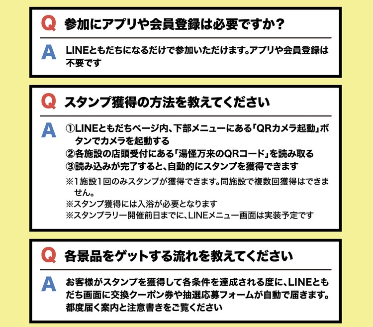 Q 参加にアプリや会員登録は必要ですか？ A LINEともだちになるだけで参加いただけます。アプリや会員登録は不要です。Q スタンプ獲得の方法を教えてください。A ①LINEともだちページ内、下部メニューにある「QRカメラ起動」ボタンでカメラを起動する ②各施設の店頭受付にある「湯怪万来のQRコード」を読み取る ③読み込みが完了すると、自動的にスタンプを獲得できます。※1施設1回のみスタンプが獲得できます。同施設で複数回獲得はできません。※スタンプ獲得には入浴が必要となります。※スタンプラリー開催前日までに、LINEメニュー画面は実装予定です。Q 各景品をゲットする流れを教えてください。A お客様がスタンプを獲得して各条件を達成される度に、LINEともだち画面に交換クーポン券や抽選応募フォームが自動で届きます。都度届く案内と注意書きをご覧ください。