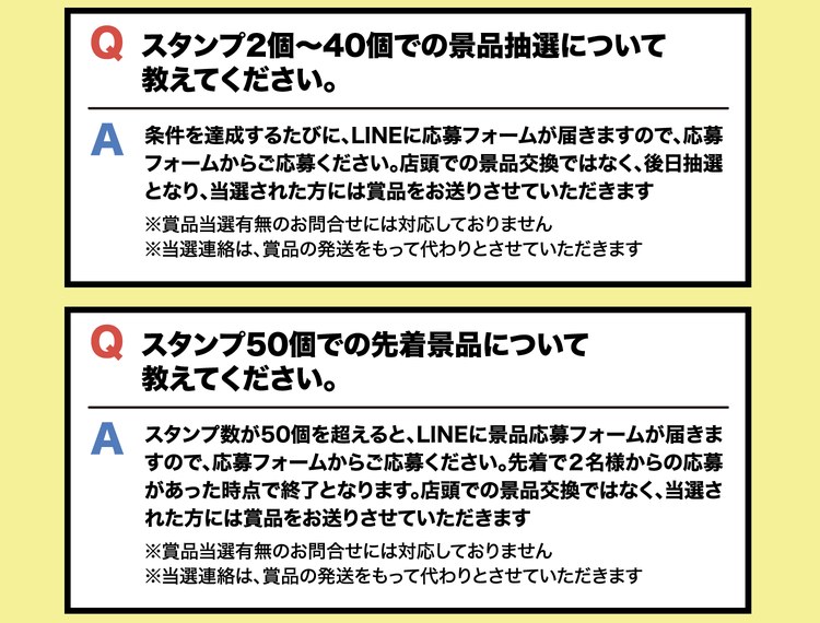 Q スタンプ2個〜40個での景品抽選について教えてください。A 条件を達成するたびに、LINEに応募フォームが届きますので、応募フォームからご応募ください。店頭での景品交換ではなく、後日抽選となり、当選された方には賞品をお送りさせていただきます。※賞品当選有無のお問合せには対応しておりません。※当選連絡は、賞品の発送をもって代わりとさせていただきます。Q スタンプ50個での先着景品について教えてください。A スタンプ数が50個を超えると、LINEに景品応募フォームが届きますので、応募フォームからご応募ください。先着で2名様からの応募があった時点で終了となります。店頭での景品交換ではなく、当選された方には賞品をお送りさせていただきます。