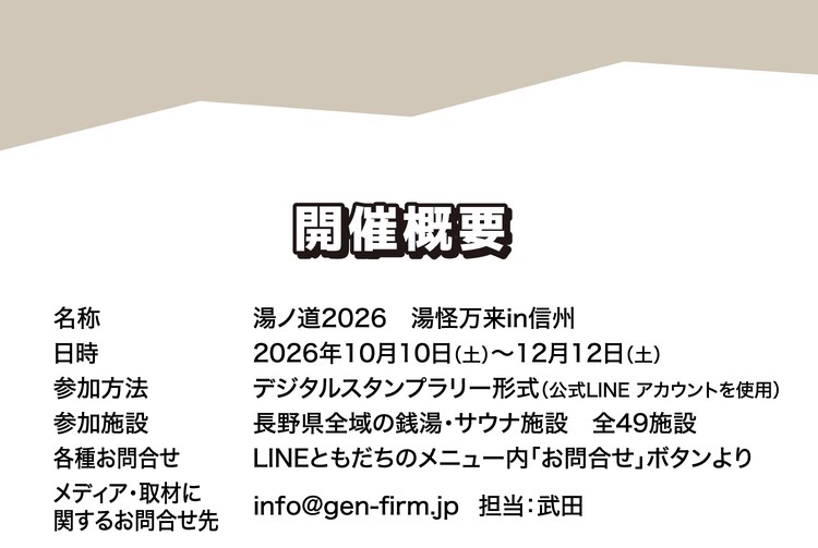 07 開催概要。名称：湯ノ道2026 湯怪万来in信州。日時：2026年10月10日（土）〜12月12日（土）。参加方法：デジタルスタンプラリー形式（公式LINEアカウントを使用）。参加施設：長野県全域の銭湯・サウナ施設 全49施設。各種お問合せ：LINEともだちのメニュー内「お問合せ」ボタンより。メディア・取材に関するお問合せ先：info@gen-firm.jp 担当：武田